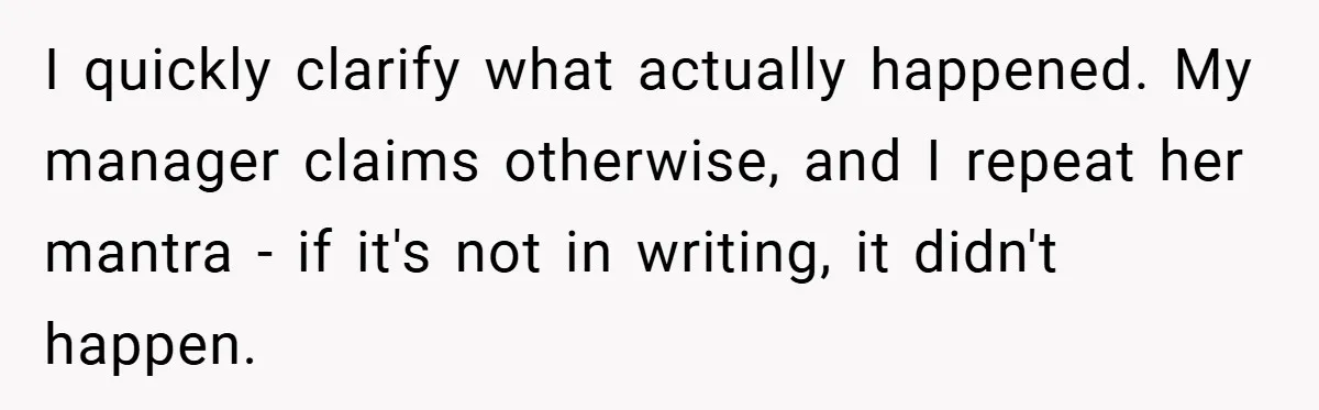 I quickly clarify what actually happened. My manager claims otherwise, and I repeat her mantra - if it's not in writing, it didn't happen.