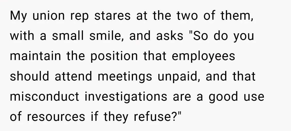 My union rep stares at the two of them, with a small smile, and asks "So do you maintain the position that employees should attend meetings unpaid, and that misconduct...