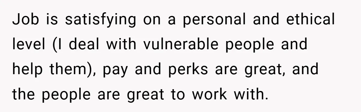 Job is satisfying on a personal and ethical level (I deal with vulnerable people and help them), pay and perks are great, and the people are great to work with.