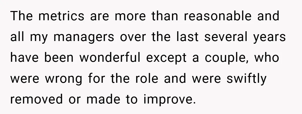 The metrics are more than reasonable and all my managers over the last several years have been wonderful except a couple, who were wrong for the role and were swiftly...
