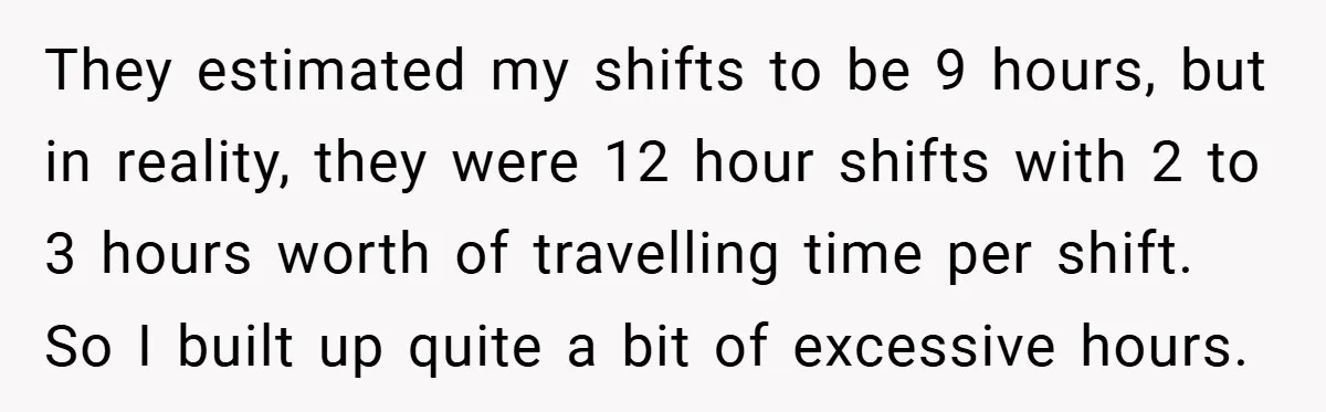They estimated my shifts to be 9 hours, but in reality, they were 12 hour shifts with 2 to 3 hours worth of travelling time per shift. So I built...