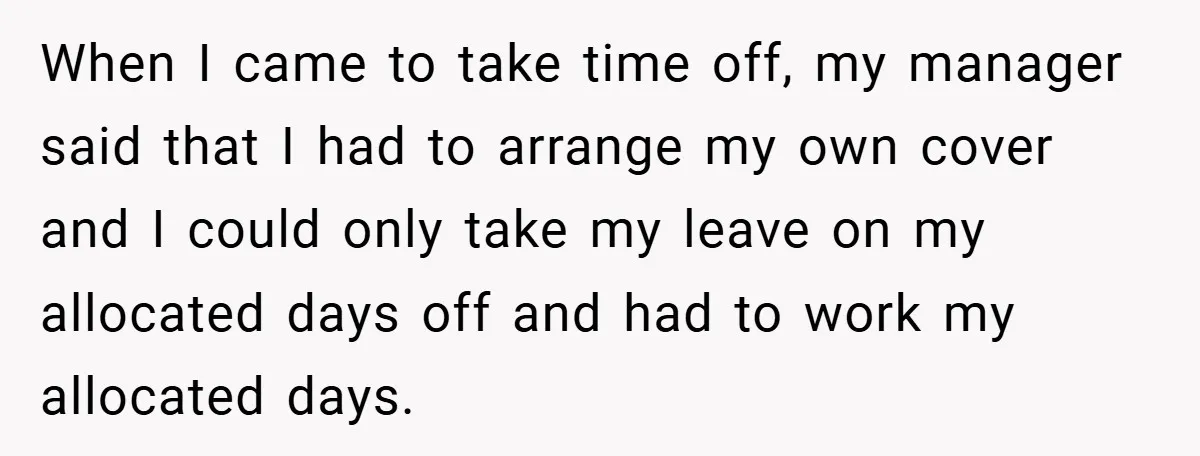 When I came to take time off, my manager said that I had to arrange my own cover and I could only take my leave on my allocated days off...