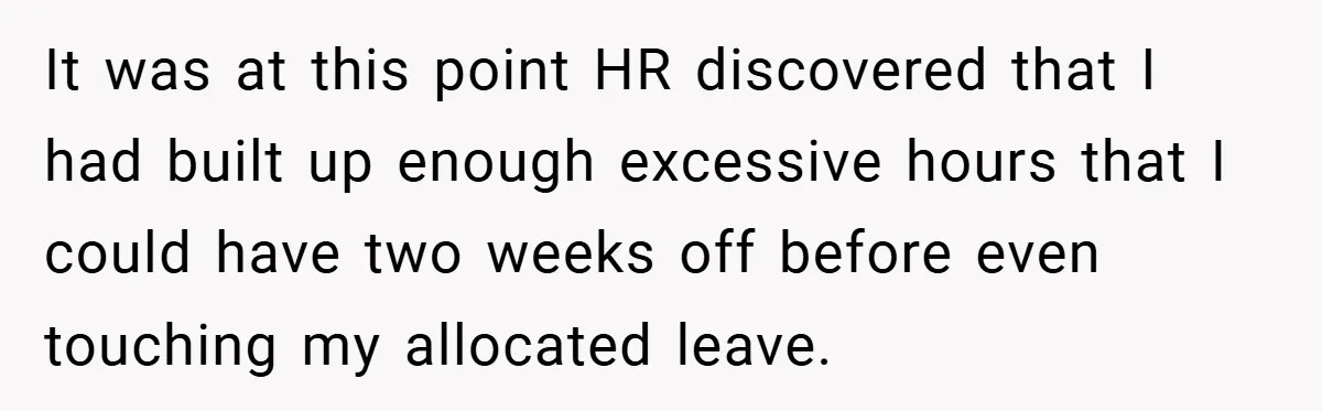 It was at this point HR discovered that I had built up enough excessive hours that I could have two weeks off before even touching my allocated leave.
