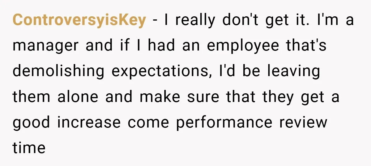 ControversyisKey − I really don't get it. I'm a manager and if I had an employee that's demolishing expectations, I'd be leaving them alone and make sure that they get...