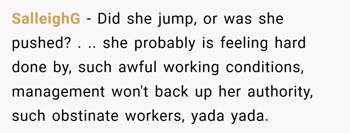 SalleighG − Did she jump, or was she pushed? . .. she probably is feeling hard done by, such awful working conditions, management won't back up her authority, such obstinate...