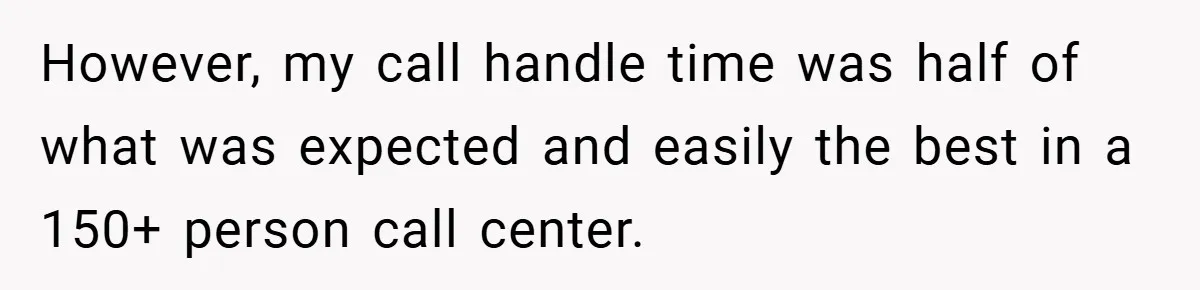 However, my call handle time was half of what was expected and easily the best in a 150+ person call center.