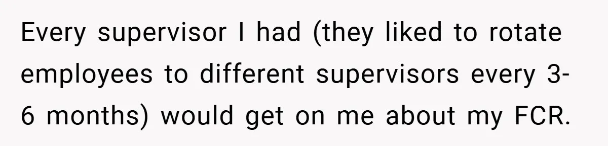 Every supervisor I had (they liked to rotate employees to different supervisors every 3-6 months) would get on me about my FCR.