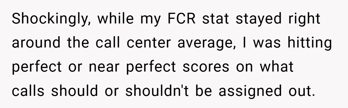 Shockingly, while my FCR stat stayed right around the call center average, I was hitting perfect or near perfect scores on what calls should or shouldn't be assigned out.