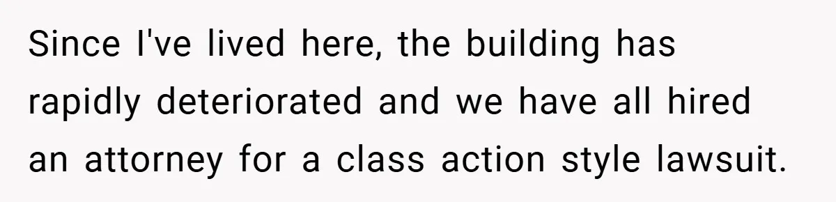 Since I've lived here, the building has rapidly deteriorated and we have all hired an attorney for a class action style lawsuit.