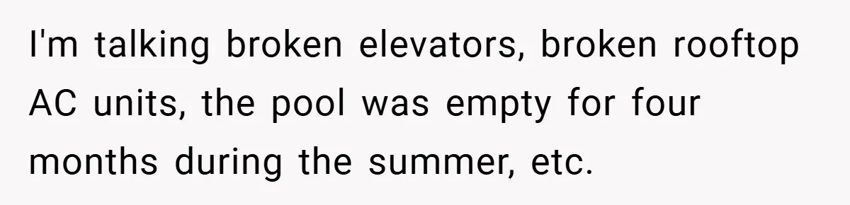 I'm talking broken elevators, broken rooftop AC units, the pool was empty for four months during the summer, etc.