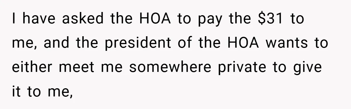 I have asked the HOA to pay the $31 to me, and the president of the HOA wants to either meet me somewhere private to give it to me,