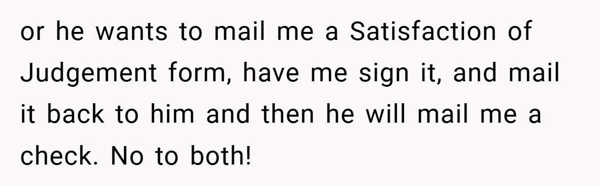 or he wants to mail me a Satisfaction of Judgement form, have me sign it, and mail it back to him and then he will mail me a check. No...