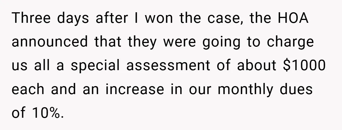 Three days after I won the case, the HOA announced that they were going to charge us all a special assessment of about $1000 each and an increase in our...