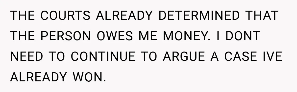 THE COURTS ALREADY DETERMINED THAT THE PERSON OWES ME MONEY. I DONT NEED TO CONTINUE TO ARGUE A CASE IVE ALREADY WON.