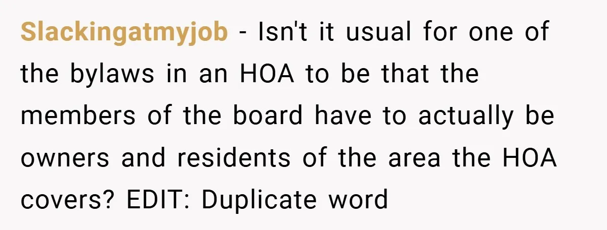 Slackingatmyjob − Isn't it usual for one of the bylaws in an HOA to be that the members of the board have to actually be owners and residents of the...