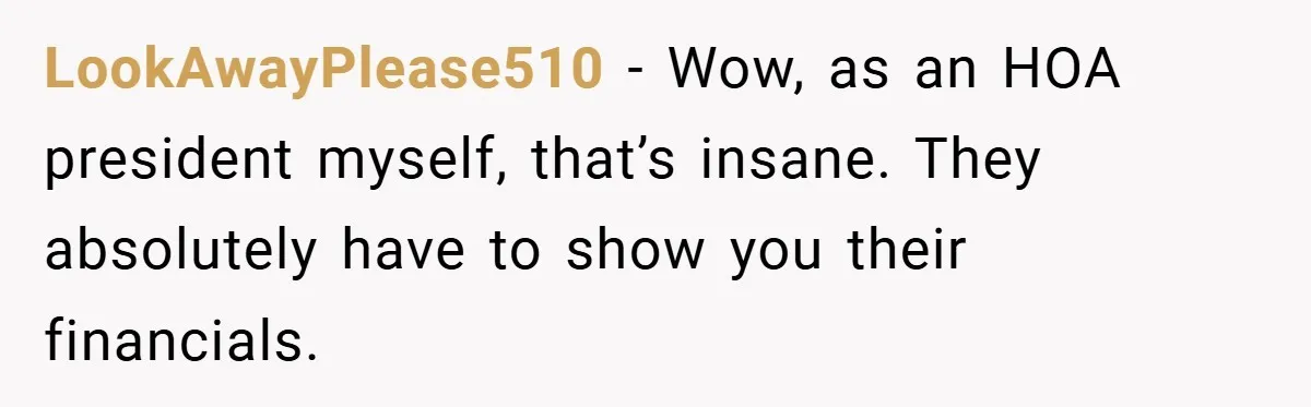 LookAwayPlease510 − Wow, as an HOA president myself, that’s insane. They absolutely have to show you their financials.