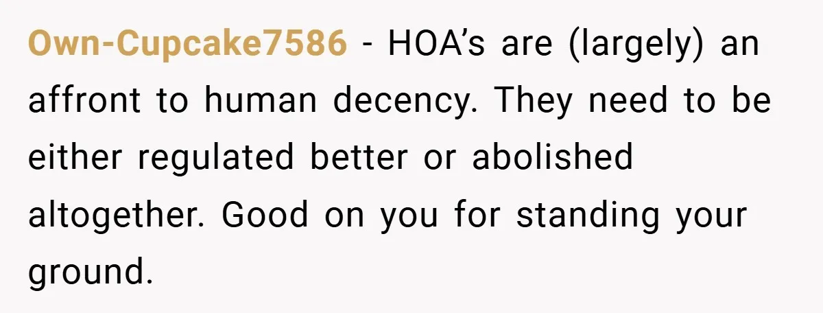 Own-Cupcake7586 − HOA’s are (largely) an affront to human decency. They need to be either regulated better or abolished altogether. Good on you for standing your ground.