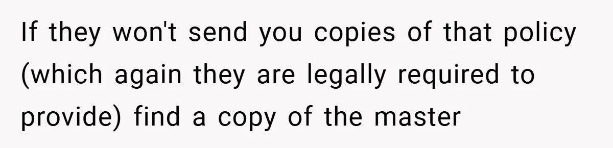 If they won't send you copies of that policy (which again they are legally required to provide) find a copy of the master