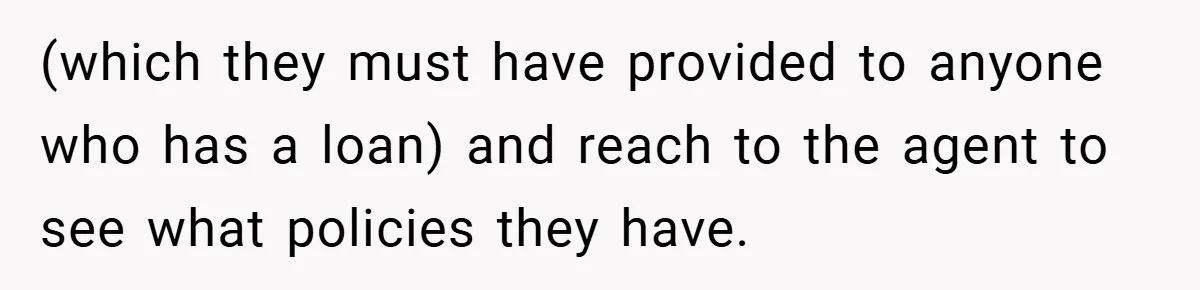 (which they must have provided to anyone who has a loan) and reach to the agent to see what policies they have.
