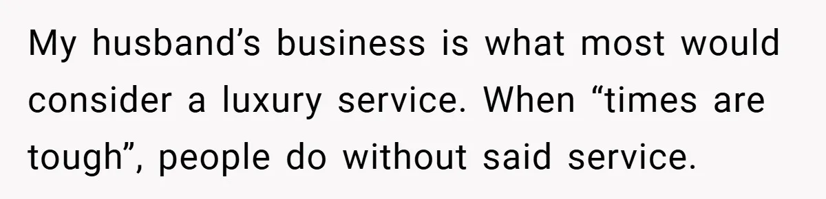 This Wife Refuses to Get a Second Job While Her Unemployed Husband Sits at Home - Family Calls Her Heartless! My husband’s business is what most would consider a luxury service. When “times are tough”, people do without said service.