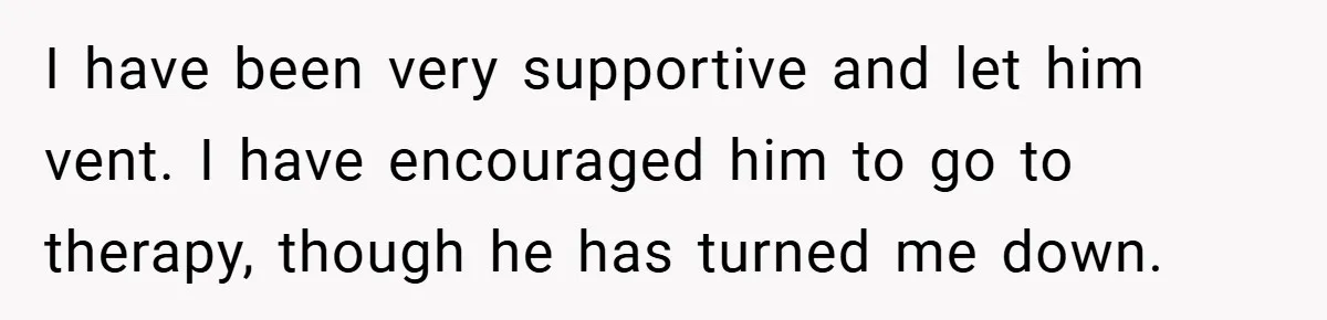 This Wife Refuses to Get a Second Job While Her Unemployed Husband Sits at Home - Family Calls Her Heartless! I have been very supportive and let him vent. I have encouraged him to go to therapy, though he has turned me down.