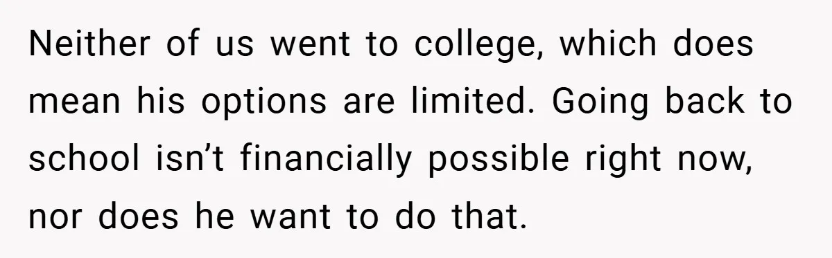 This Wife Refuses to Get a Second Job While Her Unemployed Husband Sits at Home - Family Calls Her Heartless! Neither of us went to college, which does mean his options are limited. Going back to school isn’t financially possible right now, nor does he want to do that.