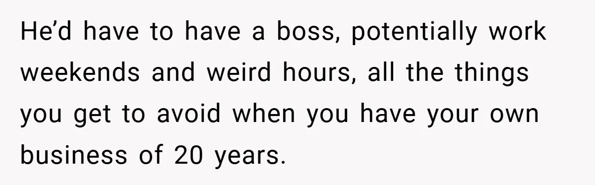 This Wife Refuses to Get a Second Job While Her Unemployed Husband Sits at Home - Family Calls Her Heartless! He’d have to have a boss, potentially work weekends and weird hours, all the things you get to avoid when you have your own business of 20 years.