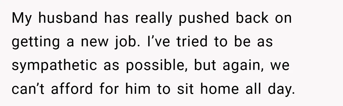 This Wife Refuses to Get a Second Job While Her Unemployed Husband Sits at Home - Family Calls Her Heartless! My husband has really pushed back on getting a new job. I’ve tried to be as sympathetic as possible, but again, we can’t afford for him to sit home all...
