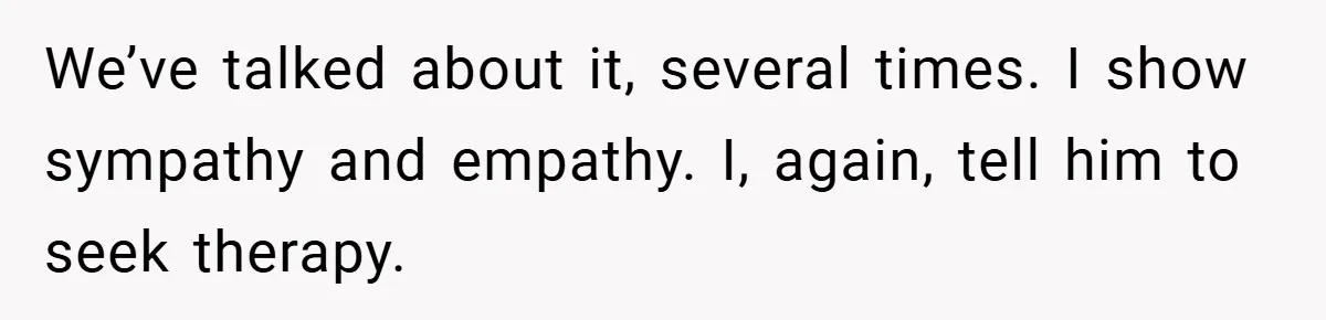 This Wife Refuses to Get a Second Job While Her Unemployed Husband Sits at Home - Family Calls Her Heartless! We’ve talked about it, several times. I show sympathy and empathy. I, again, tell him to seek therapy.