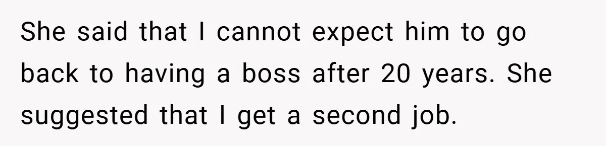 This Wife Refuses to Get a Second Job While Her Unemployed Husband Sits at Home - Family Calls Her Heartless! She said that I cannot expect him to go back to having a boss after 20 years. She suggested that I get a second job.