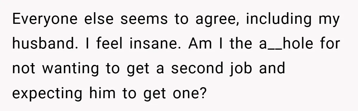 This Wife Refuses to Get a Second Job While Her Unemployed Husband Sits at Home - Family Calls Her Heartless! Everyone else seems to agree, including my husband. I feel insane. Am I the a__hole for not wanting to get a second job and expecting him to get one?