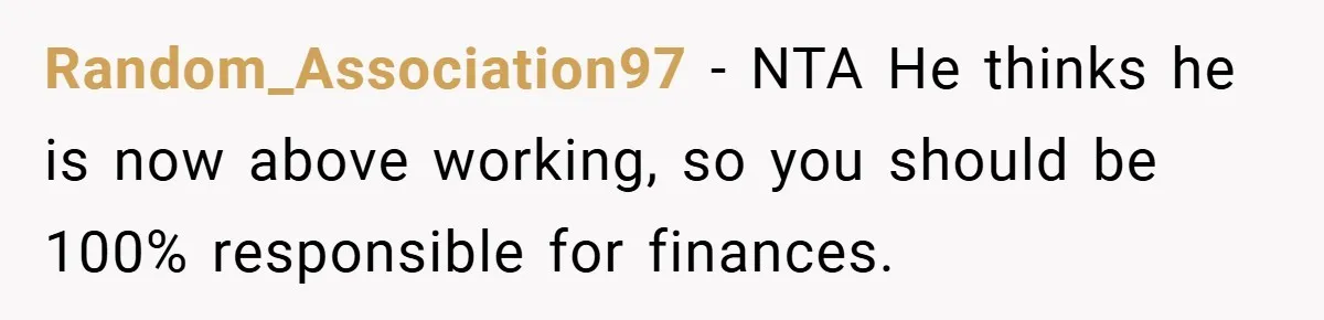 This Wife Refuses to Get a Second Job While Her Unemployed Husband Sits at Home - Family Calls Her Heartless! Random_Association97 − NTA He thinks he is now above working, so you should be 100% responsible for finances.