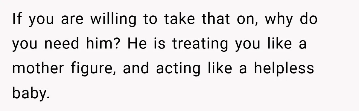 This Wife Refuses to Get a Second Job While Her Unemployed Husband Sits at Home - Family Calls Her Heartless! If you are willing to take that on, why do you need him? He is treating you like a mother figure, and acting like a helpless baby.