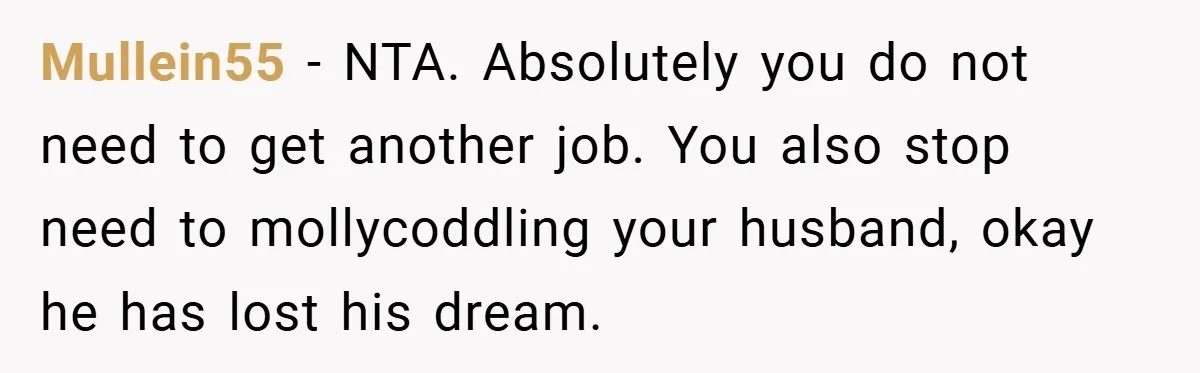 This Wife Refuses to Get a Second Job While Her Unemployed Husband Sits at Home - Family Calls Her Heartless! Mullein55 − NTA. Absolutely you do not need to get another job. You also stop need to mollycoddling your husband, okay he has lost his dream.