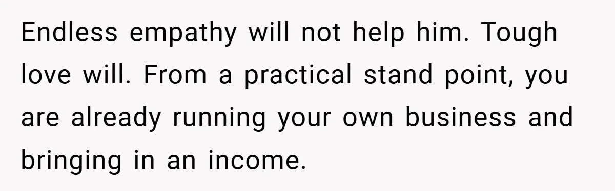 This Wife Refuses to Get a Second Job While Her Unemployed Husband Sits at Home - Family Calls Her Heartless! Endless empathy will not help him. Tough love will. From a practical stand point, you are already running your own business and bringing in an income.
