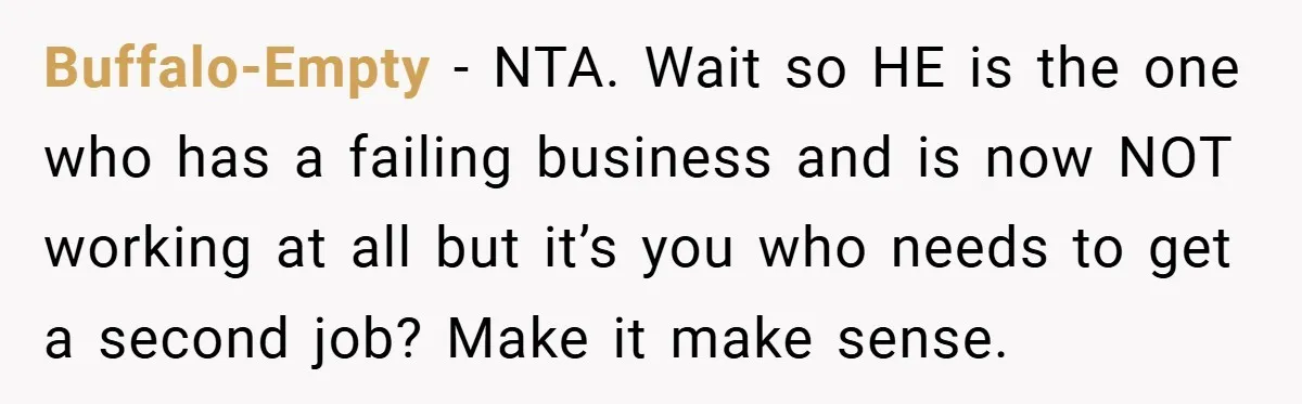 This Wife Refuses to Get a Second Job While Her Unemployed Husband Sits at Home - Family Calls Her Heartless! Buffalo-Empty − NTA. Wait so HE is the one who has a failing business and is now NOT working at all but it’s you who needs to get a second...