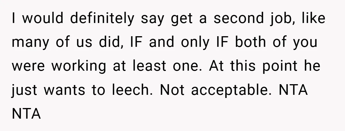 This Wife Refuses to Get a Second Job While Her Unemployed Husband Sits at Home - Family Calls Her Heartless! I would definitely say get a second job, like many of us did, IF and only IF both of you were working at least one. At this point he just...