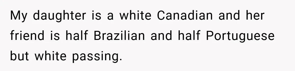 My daughter is a white Canadian and her friend is half Brazilian and half Portuguese but white passing.