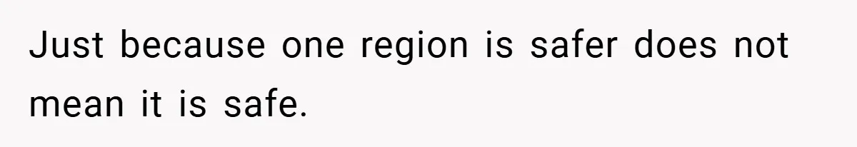 Just because one region is safer does not mean it is safe.