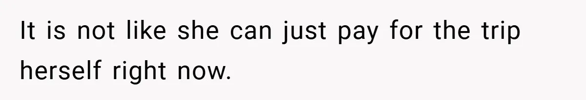 It is not like she can just pay for the trip herself right now.