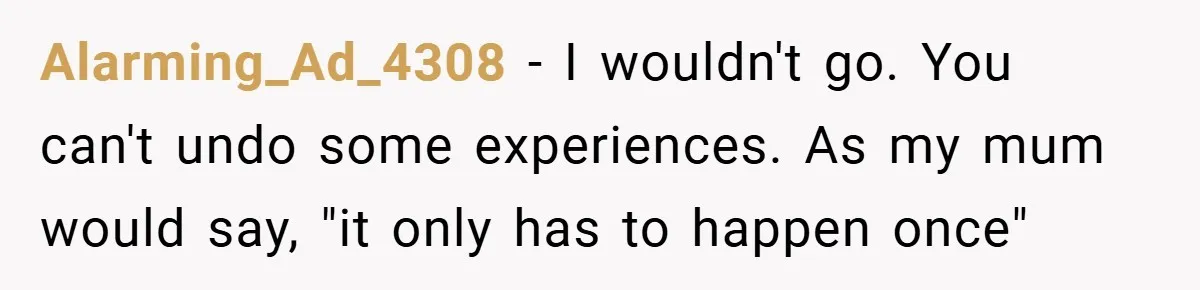 Alarming_Ad_4308 − I wouldn't go. You can't undo some experiences. As my mum would say, "it only has to happen once"