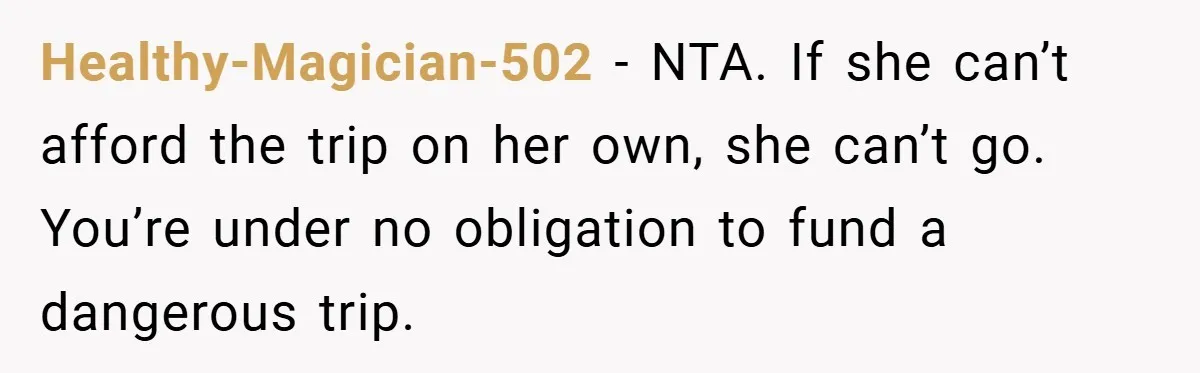 Healthy-Magician-502 − NTA. If she can’t afford the trip on her own, she can’t go. You’re under no obligation to fund a dangerous trip.