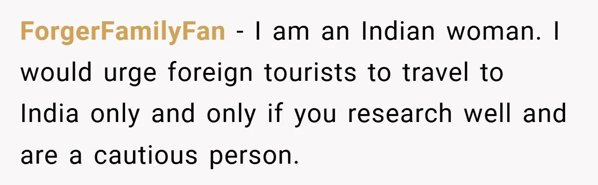 ForgerFamilyFan − I am an Indian woman. I would urge foreign tourists to travel to India only and only if you research well and are a cautious person.