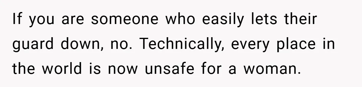 If you are someone who easily lets their guard down, no. Technically, every place in the world is now unsafe for a woman.