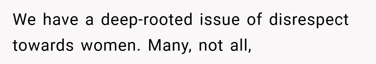 We have a deep-rooted issue of disrespect towards women. Many, not all,