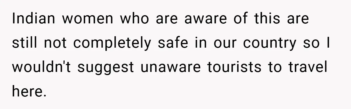 Indian women who are aware of this are still not completely safe in our country so I wouldn't suggest unaware tourists to travel here.
