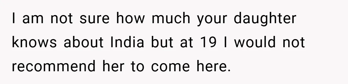 I am not sure how much your daughter knows about India but at 19 I would not recommend her to come here.
