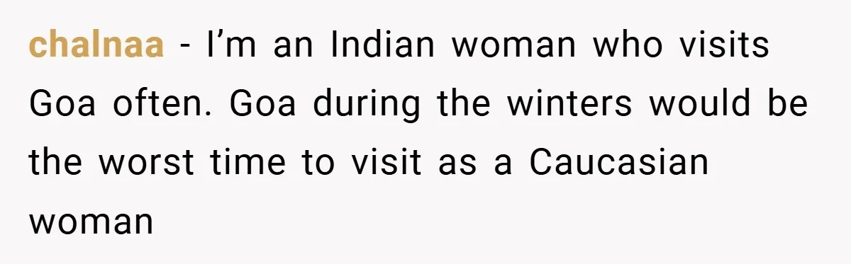 chalnaa − I’m an Indian woman who visits Goa often. Goa during the winters would be the worst time to visit as a Caucasian woman