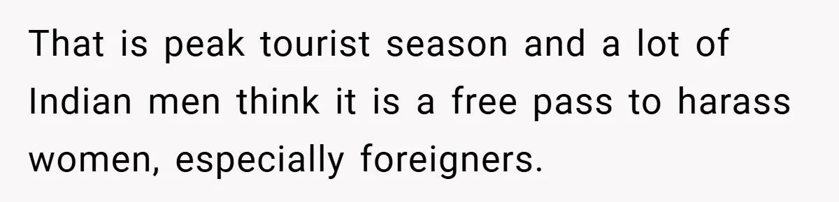 That is peak tourist season and a lot of Indian men think it is a free pass to harass women, especially foreigners.