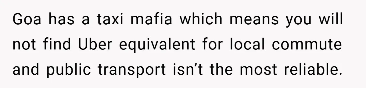 Goa has a taxi mafia which means you will not find Uber equivalent for local commute and public transport isn’t the most reliable.